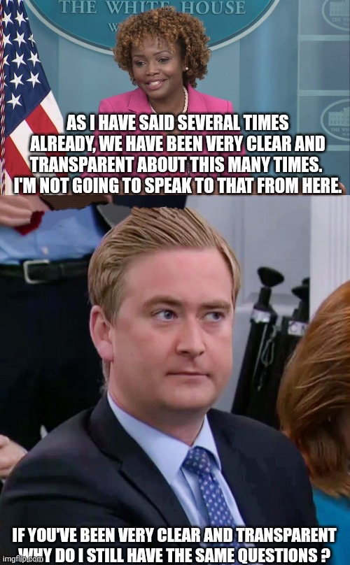 AS I HAVE SAID SEVERAL TIMES ALREADY, WE HAVE BEEN VERY CLEAR AND TRANSPARENT ABOUT THIS MANY TIMES.  I'M NOT GOING TO SPEAK TO THAT FROM HE | image tagged in peter doocy vs kjp | made w/ Imgflip meme maker