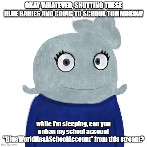 The username on Imgflip is BlueWorldHasASchoolAccount | OKAY WHATEVER, SHUTTING THESE BLUE BABIES AND GOING TO SCHOOL TOMMOROW; while I'm sleeping, can you unban my school account "BlueWorldHasASchoolAccount" from this stream? | image tagged in blueworld twitter,therealblue2007 | made w/ Imgflip meme maker