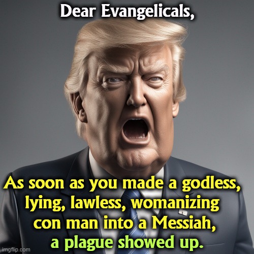 Makes you think. | Dear Evangelicals, As soon as you made a godless, 
lying, lawless, womanizing 
con man into a Messiah, a plague showed up. | image tagged in trump,seven deadly sins,evangelicals,messiah,plague | made w/ Imgflip meme maker