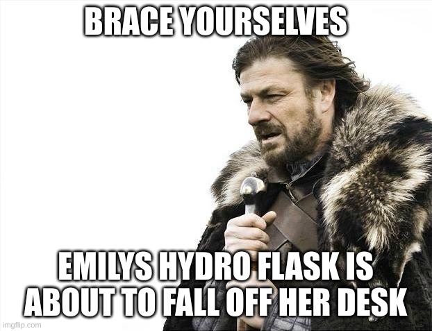 Brace Yourselves X is Coming | BRACE YOURSELVES; EMILYS HYDRO FLASK IS ABOUT TO FALL OFF HER DESK | image tagged in memes,brace yourselves x is coming | made w/ Imgflip meme maker