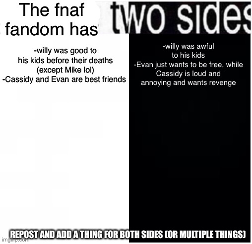 The fnaf fandom is realistic and brutal on one side and then goofy and happy on the other :sob: | The fnaf fandom has; -willy was awful to his kids
-Evan just wants to be free, while Cassidy is loud and annoying and wants revenge; -willy was good to his kids before their deaths (except Mike lol)
-Cassidy and Evan are best friends; REPOST AND ADD A THING FOR BOTH SIDES (OR MULTIPLE THINGS) | image tagged in i have two sides,funny memes,fnaf,five nights at freddys,i never know what to put for tags,lolol | made w/ Imgflip meme maker