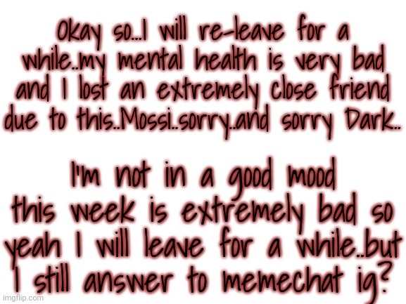 Blank White Template | Okay so...I will re-leave for a while..my mental health is very bad and I lost an extremely close friend due to this..Mossi..sorry..and sorry Dark.. I'm not in a good mood this week is extremely bad so yeah I will leave for a while..but I still answer to memechat ig? | image tagged in blank white template | made w/ Imgflip meme maker