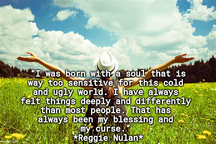 Sensitive Soul |  “I was born with a soul that is 
way too sensitive for this cold 
and ugly world. I have always 
felt things deeply and differently 
than most people. That has 
always been my blessing and 
my curse.” 
*Reggie Nulan* | image tagged in wisdom,life,empathy,caring | made w/ Imgflip meme maker
