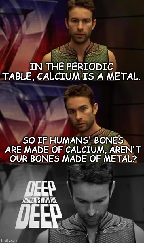 Thought of the year- 2023! | IN THE PERIODIC TABLE, CALCIUM IS A METAL. SO IF HUMANS' BONES ARE MADE OF CALCIUM, AREN'T OUR BONES MADE OF METAL? | image tagged in deep thoughts with the deep,science,yes,thoughts | made w/ Imgflip meme maker