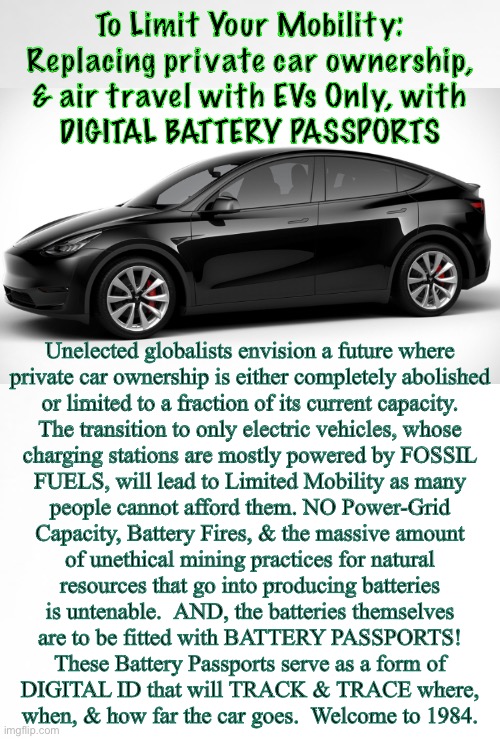 Will YOUR GENERATION Be The One Who Made FREEDOM, a Thing Of The Past? | To Limit Your Mobility:
Replacing private car ownership,
& air travel with EVs Only, with
DIGITAL BATTERY PASSPORTS; Unelected globalists envision a future where
private car ownership is either completely abolished
or limited to a fraction of its current capacity.

The transition to only electric vehicles, whose
charging stations are mostly powered by FOSSIL
FUELS, will lead to Limited Mobility as many
people cannot afford them. NO Power-Grid
Capacity, Battery Fires, & the massive amount
of unethical mining practices for natural
resources that go into producing batteries
is untenable.  AND, the batteries themselves
are to be fitted with BATTERY PASSPORTS!

These Battery Passports serve as a form of
DIGITAL ID that will TRACK & TRACE where,
when, & how far the car goes.  Welcome to 1984. | image tagged in memes,power money control,evil globalists must be stopped,leftists too,theyre all evil control freaks,fjb voters kissmyass | made w/ Imgflip meme maker