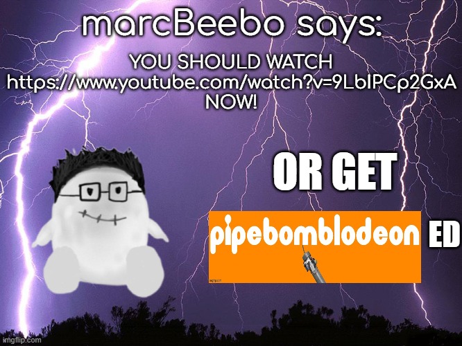 i have to | YOU SHOULD WATCH
https://www.youtube.com/watch?v=9LbIPCp2GxA
NOW! marcBeebo says:; OR GET; ED | image tagged in thunderstorm | made w/ Imgflip meme maker