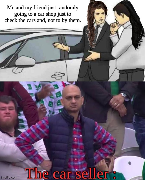 ^_^. | Me and my friend just randomly going to a car shop just to check the cars and, not to by them. The car seller : | image tagged in memes,car salesman slaps roof of car,disappointed man | made w/ Imgflip meme maker