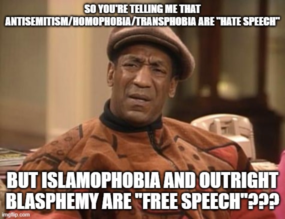 The "Civilized" West Logic | SO YOU'RE TELLING ME THAT ANTISEMITISM/HOMOPHOBIA/TRANSPHOBIA ARE "HATE SPEECH"; BUT ISLAMOPHOBIA AND OUTRIGHT BLASPHEMY ARE "FREE SPEECH"??? | image tagged in bill cosby confused,the civilized west,anti-semitism,islamophobia,hate speech,free speech | made w/ Imgflip meme maker