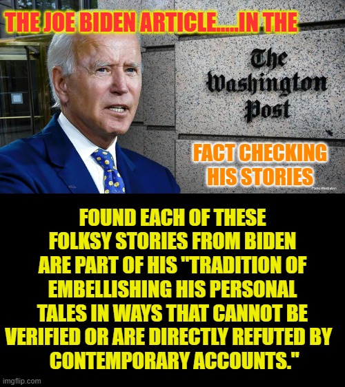 Liar,Liar | THE JOE BIDEN ARTICLE.....IN THE; FOUND EACH OF THESE FOLKSY STORIES FROM BIDEN ARE PART OF HIS "TRADITION OF EMBELLISHING HIS PERSONAL TALES IN WAYS THAT CANNOT BE VERIFIED OR ARE DIRECTLY REFUTED BY  
 CONTEMPORARY ACCOUNTS."; FACT CHECKING HIS STORIES | image tagged in memes,politics,joe biden,stories,fact check,liar liar | made w/ Imgflip meme maker