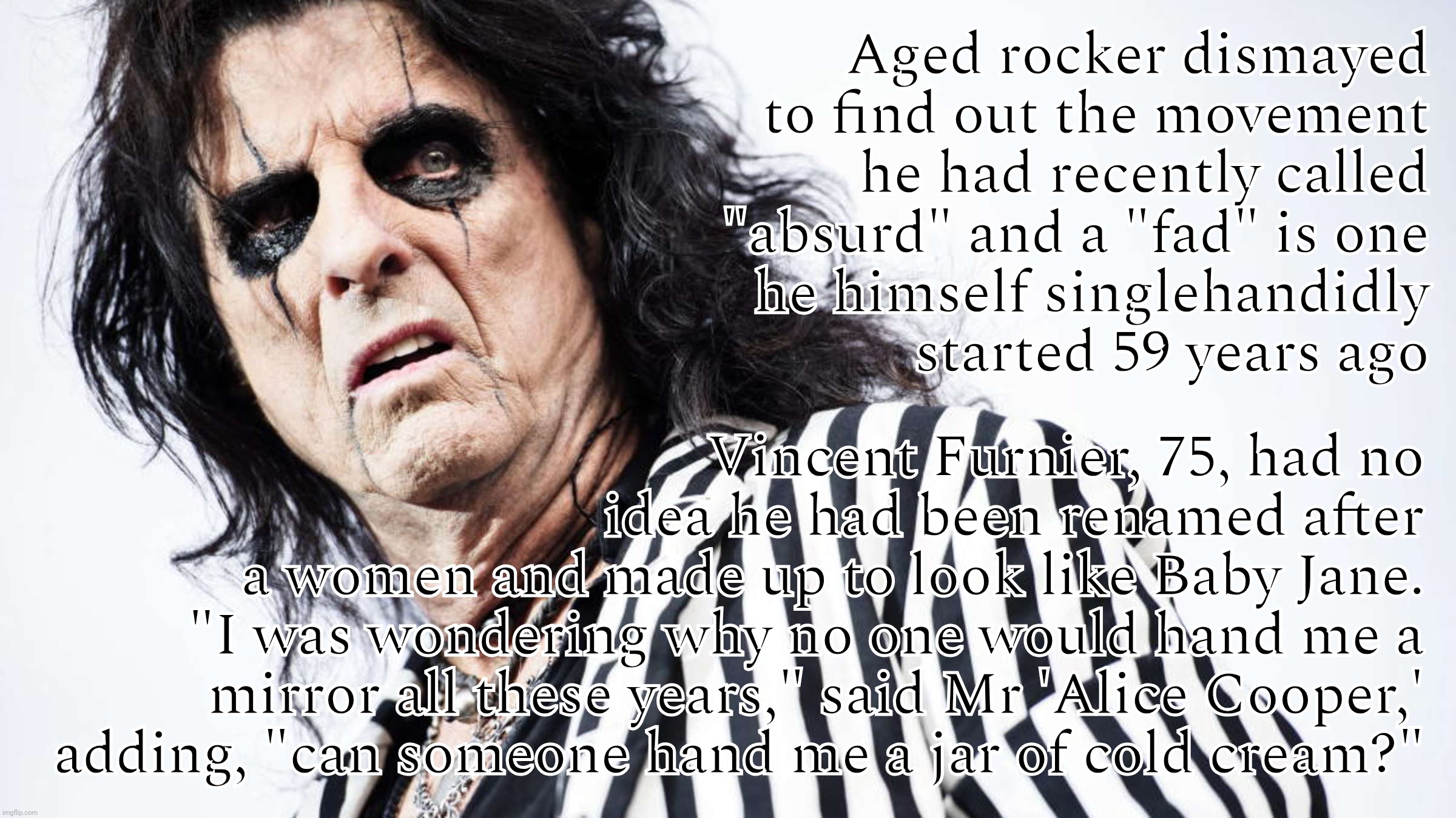 When someone is totally oblivious to his participation in a movement that he started in music six decades ago | Aged rocker dismayed to find out the movement he had recently called "absurd" and a "fad" is one
he himself singlehandidly
started 59 years ago; Vincent Furnier, 75, had no
idea he had been renamed after a women and made up to look like Baby Jane.
"I was wondering why no one would hand me a mirror all these years," said Mr 'Alice Cooper,'
adding, "can someone hand me a jar of cold cream?" | image tagged in alice cooper,where's my makeup where's my face on the inside,the irony,trans gender rocker,androgyny,mirror mirror | made w/ Imgflip meme maker