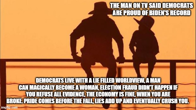 Cowboy wisdom, pride will crush the democrats | THE MAN ON TV SAID DEMOCRATS ARE PROUD OF BIDEN'S RECORD; DEMOCRATS LIVE WITH A LIE FILLED WORLDVIEW, A MAN CAN MAGICALLY BECOME A WOMAN, ELECTION FRAUD DIDN'T HAPPEN IF YOU REFUSE ALL EVIDENCE, THE ECONOMY IS FINE, WHEN YOU ARE BROKE. PRIDE COMES BEFORE THE FALL, LIES ADD UP AND EVENTUALLY CRUSH YOU. | image tagged in cowboy father and son,cowboy wisdom,pride is a sin,democrat war on america,election fraud,biden failed | made w/ Imgflip meme maker