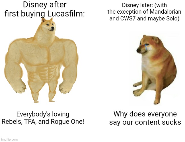 Oof | Disney after first buying Lucasfilm:; Disney later: (with the exception of Mandalorian and CWS7 and maybe Solo); Everybody's loving Rebels, TFA, and Rogue One! Why does everyone say our content sucks | image tagged in memes,buff doge vs cheems,disney killed star wars,disney | made w/ Imgflip meme maker