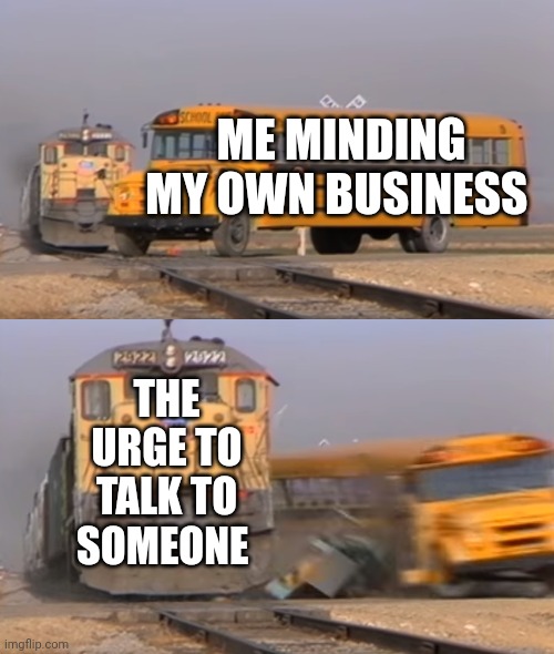 A train hitting a school bus | ME MINDING MY OWN BUSINESS; THE URGE TO TALK TO SOMEONE | image tagged in a train hitting a school bus | made w/ Imgflip meme maker