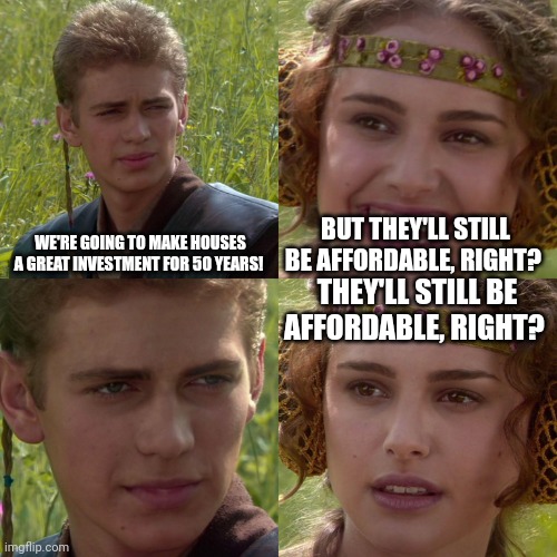 Anakin Padme 4 Panel | WE'RE GOING TO MAKE HOUSES A GREAT INVESTMENT FOR 50 YEARS! BUT THEY'LL STILL BE AFFORDABLE, RIGHT? THEY'LL STILL BE AFFORDABLE, RIGHT? | image tagged in anakin padme 4 panel | made w/ Imgflip meme maker