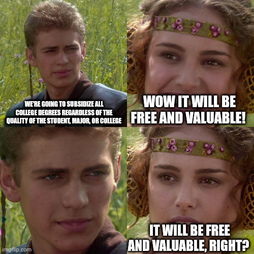 Anakin Padme 4 Panel | WE'RE GOING TO SUBSIDIZE ALL COLLEGE DEGREES REGARDLESS OF THE QUALITY OF THE STUDENT, MAJOR, OR COLLEGE; WOW IT WILL BE FREE AND VALUABLE! IT WILL BE FREE AND VALUABLE, RIGHT? | image tagged in anakin padme 4 panel | made w/ Imgflip meme maker