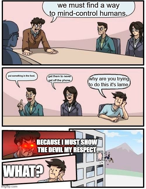 666clan | we must find a way to mind-control humans. put something in the food. get them to never get off the phone. why are you trying to do this it's lame. BECAUSE I MUST SHOW THE DEVIL MY RESPECT; WHAT? | image tagged in memes,boardroom meeting suggestion | made w/ Imgflip meme maker