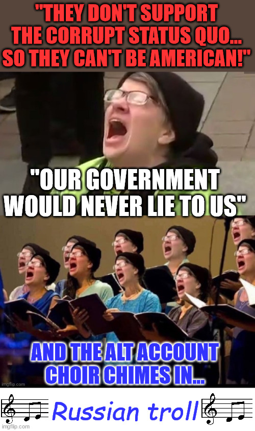 Anyone who doesn't support the lying mainstream media has to be a Russian troll... Lib 101 | "THEY DON'T SUPPORT THE CORRUPT STATUS QUO...
SO THEY CAN'T BE AMERICAN!"; "OUR GOVERNMENT WOULD NEVER LIE TO US"; AND THE ALT ACCOUNT CHOIR CHIMES IN... Russian troll | image tagged in triggered leftist,liberal choir,mainstream media,liars,crooked,joe biden | made w/ Imgflip meme maker