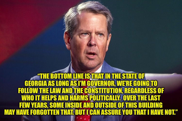 Georgia gov Brian Kemp shooting down calls to impeach Fani Willis. | “THE BOTTOM LINE IS THAT IN THE STATE OF GEORGIA AS LONG AS I’M GOVERNOR, WE’RE GOING TO FOLLOW THE LAW AND THE CONSTITUTION, REGARDLESS OF WHO IT HELPS AND HARMS POLITICALLY.  OVER THE LAST FEW YEARS, SOME INSIDE AND OUTSIDE OF THIS BUILDING MAY HAVE FORGOTTEN THAT. BUT I CAN ASSURE YOU THAT I HAVE NOT.” | image tagged in brian kemp | made w/ Imgflip meme maker