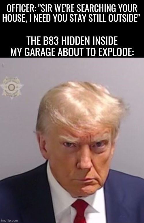 "Kaboom?"  "Yes Rico, kaboom" | OFFICER: "SIR WE'RE SEARCHING YOUR HOUSE, I NEED YOU STAY STILL OUTSIDE"; THE B83 HIDDEN INSIDE MY GARAGE ABOUT TO EXPLODE: | image tagged in donald trump mugshot,donald trump,memes | made w/ Imgflip meme maker