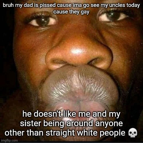 he isn't even white??? i guess that's why he left?? | bruh my dad is pissed cause ima go see my uncles today
cause they gay; he doesn't like me and my sister being around anyone other than straight white people 💀 | made w/ Imgflip meme maker