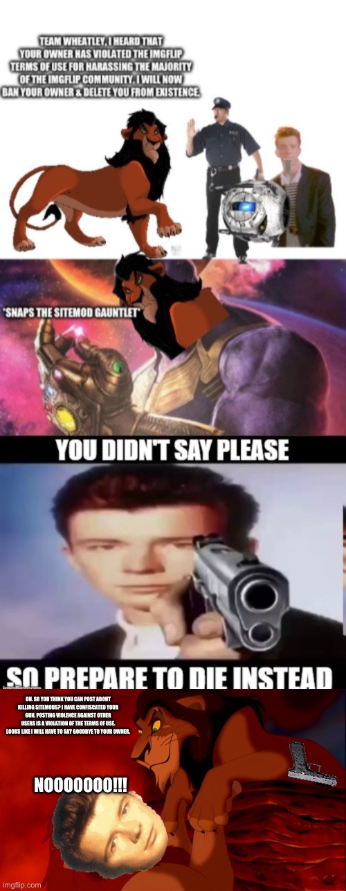 OH. SO YOU THINK YOU CAN POST ABOUT KILLING SITEMODS? I HAVE CONFISCATED YOUR GUN. POSTING VIOLENCE AGAINST OTHER USERS IS A VIOLATION OF THE TERMS OF USE. LOOKS LIKE I WILL HAVE TO SAY GOODBYE TO YOUR OWNER. NOOOOOOO!!! | image tagged in i killed mufasa | made w/ Imgflip meme maker