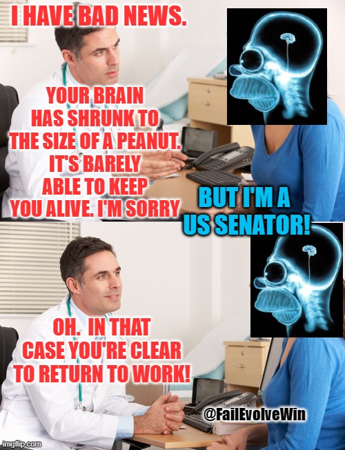 doctor talking to patient | I HAVE BAD NEWS. YOUR BRAIN HAS SHRUNK TO THE SIZE OF A PEANUT.
IT'S BARELY ABLE TO KEEP YOU ALIVE. I'M SORRY; BUT I'M A 
US SENATOR! OH.  IN THAT CASE YOU'RE CLEAR TO RETURN TO WORK! @FailEvolveWin | image tagged in doctor talking to patient | made w/ Imgflip meme maker