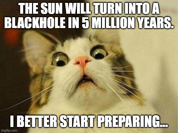 Scared Cat | THE SUN WILL TURN INTO A BLACKHOLE IN 5 MILLION YEARS. I BETTER START PREPARING... | image tagged in memes,scared cat | made w/ Imgflip meme maker