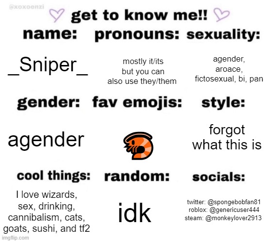 get to know me | agender, aroace, fictosexual, bi, pan; mostly it/its but you can also use they/them; _Sniper_; 🦐; agender; forgot what this is; twitter: @spongebobfan81
roblox: @genericuser444
steam: @monkeylover2913; idk; I love wizards, sex, drinking, cannibalism, cats, goats, sushi, and tf2 | image tagged in get to know me | made w/ Imgflip meme maker