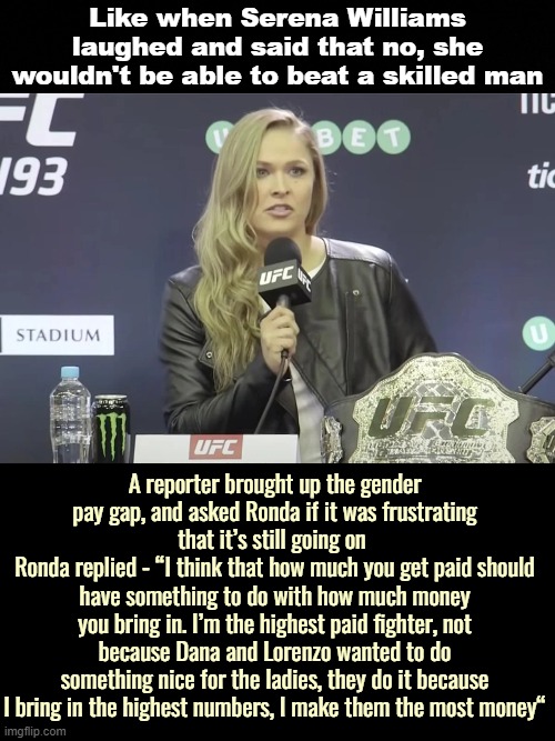 I watched both clips. You are what makes business keep going | Like when Serena Williams laughed and said that no, she wouldn't be able to beat a skilled man; A reporter brought up the gender pay gap, and asked Ronda if it was frustrating that it’s still going on 
Ronda replied - “I think that how much you get paid should have something to do with how much money you bring in. I’m the highest paid fighter, not because Dana and Lorenzo wanted to do something nice for the ladies, they do it because I bring in the highest numbers, I make them the most money“ | image tagged in politics,sports | made w/ Imgflip meme maker
