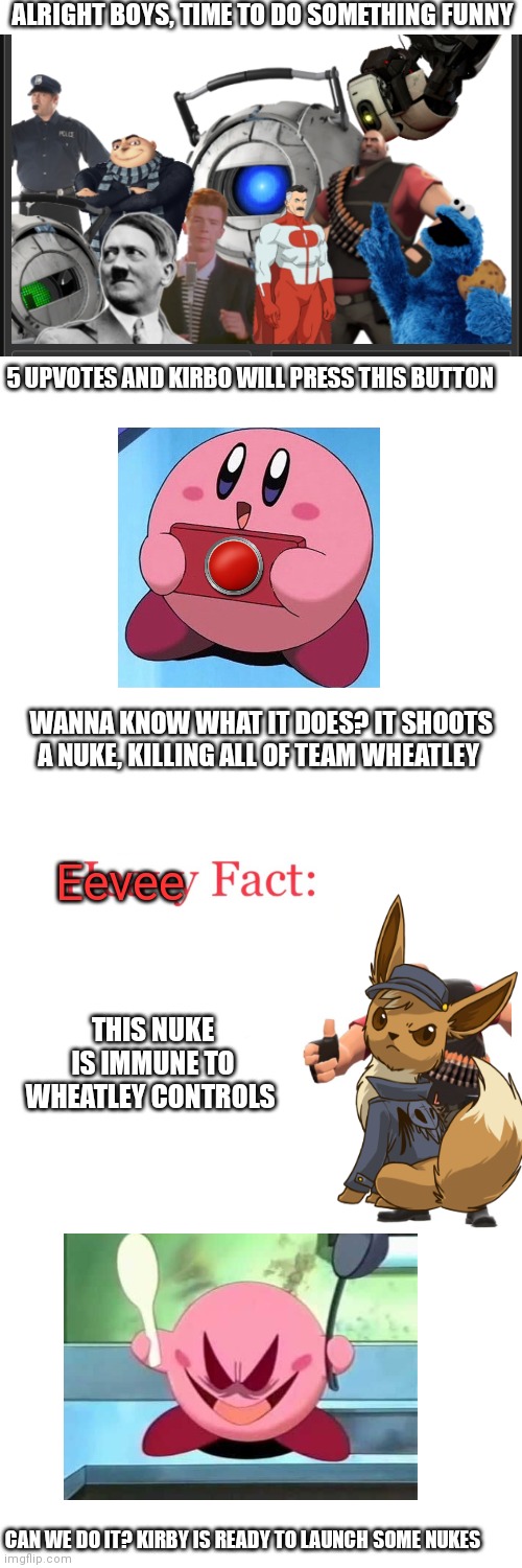 Also, eevee and kirbo are from team Kazuya, so the event will happen there | ALRIGHT BOYS, TIME TO DO SOMETHING FUNNY; 5 UPVOTES AND KIRBO WILL PRESS THIS BUTTON; WANNA KNOW WHAT IT DOES? IT SHOOTS A NUKE, KILLING ALL OF TEAM WHEATLEY; Eevee; THIS NUKE IS IMMUNE TO WHEATLEY CONTROLS; CAN WE DO IT? KIRBY IS READY TO LAUNCH SOME NUKES | image tagged in memes,nuke | made w/ Imgflip meme maker