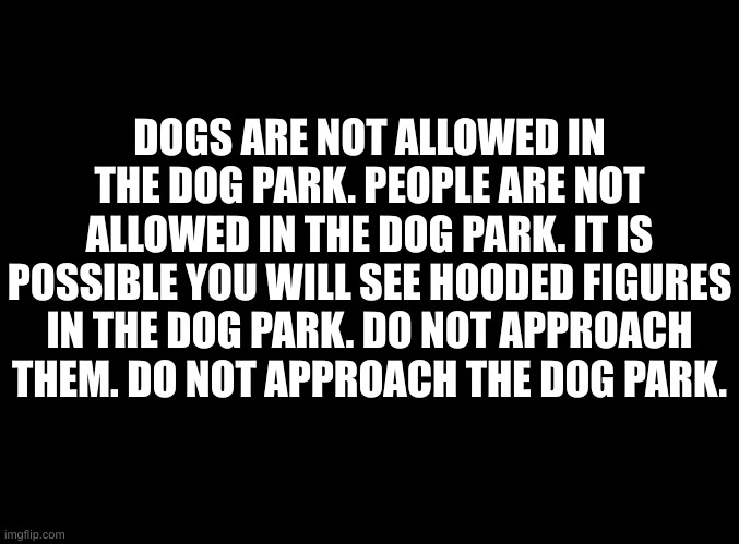 blank black | DOGS ARE NOT ALLOWED IN THE DOG PARK. PEOPLE ARE NOT ALLOWED IN THE DOG PARK. IT IS POSSIBLE YOU WILL SEE HOODED FIGURES IN THE DOG PARK. DO NOT APPROACH THEM. DO NOT APPROACH THE DOG PARK. | image tagged in blank black | made w/ Imgflip meme maker