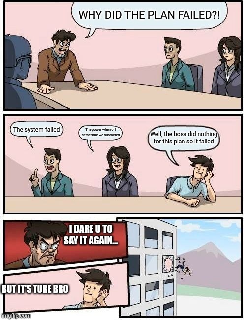 Boardroom Meeting Suggestion | WHY DID THE PLAN FAILED?! The system failed; The power when off at the time we submitted; Well, the boss did nothing for this plan so it failed; I DARE U TO SAY IT AGAIN... BUT IT'S TURE BRO | image tagged in memes,boardroom meeting suggestion | made w/ Imgflip meme maker