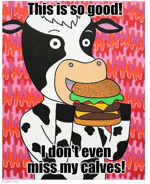 Fast food lore | This is so good! I don't even miss my calves! | image tagged in cows,need,food too you know,fast food,lore | made w/ Imgflip meme maker