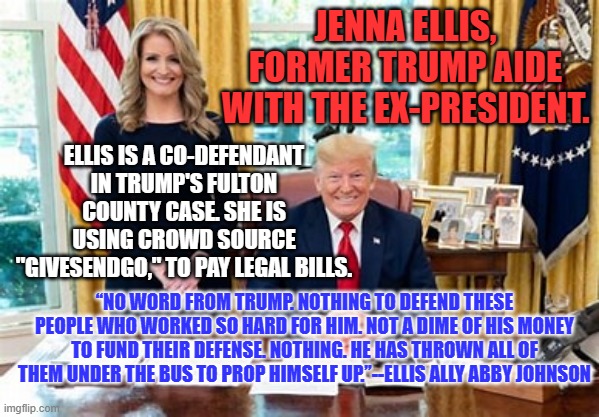 "Users," can convince their latest victims they are special and not being used. | JENNA ELLIS, FORMER TRUMP AIDE WITH THE EX-PRESIDENT. ELLIS IS A CO-DEFENDANT IN TRUMP'S FULTON COUNTY CASE. SHE IS USING CROWD SOURCE "GIVESENDGO," TO PAY LEGAL BILLS. “NO WORD FROM TRUMP. NOTHING TO DEFEND THESE PEOPLE WHO WORKED SO HARD FOR HIM. NOT A DIME OF HIS MONEY TO FUND THEIR DEFENSE. NOTHING. HE HAS THROWN ALL OF THEM UNDER THE BUS TO PROP HIMSELF UP.”--ELLIS ALLY ABBY JOHNSON | image tagged in politics | made w/ Imgflip meme maker