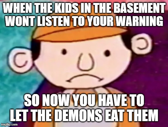 Man..it sucks sometimes.. | WHEN THE KIDS IN THE BASEMENT WONT LISTEN TO YOUR WARNING; SO NOW YOU HAVE TO LET THE DEMONS EAT THEM | image tagged in benjamin | made w/ Imgflip meme maker