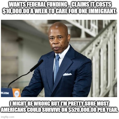 Federal Funding ? | WANTS FEDERAL FUNDING ,  CLAIMS IT COSTS $10,000.00 A WEEK TO CARE FOR ONE IMMIGRANT. I MIGHT BE WRONG BUT I'M PRETTY SURE MOST AMERICANS COULD SURVIVE ON $520,000.00 PER YEAR. | image tagged in memes,adams,new york | made w/ Imgflip meme maker