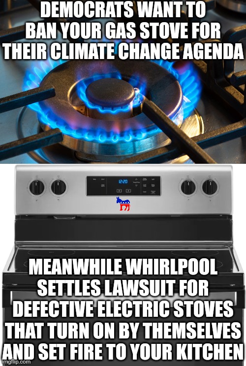 Before the Donkeys ban something to keep you safe, shouldn't they confirm the alternatives are safe as well????? | DEMOCRATS WANT TO BAN YOUR GAS STOVE FOR THEIR CLIMATE CHANGE AGENDA; MEANWHILE WHIRLPOOL SETTLES LAWSUIT FOR DEFECTIVE ELECTRIC STOVES THAT TURN ON BY THEMSELVES AND SET FIRE TO YOUR KITCHEN | image tagged in gas stove,electric,democrats,liberal logic,climate change,liberal hypocrisy | made w/ Imgflip meme maker