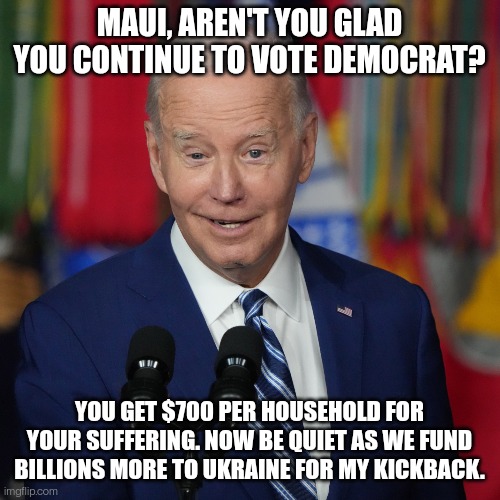 Democrat "generosity" | MAUI, AREN'T YOU GLAD YOU CONTINUE TO VOTE DEMOCRAT? YOU GET $700 PER HOUSEHOLD FOR YOUR SUFFERING. NOW BE QUIET AS WE FUND BILLIONS MORE TO UKRAINE FOR MY KICKBACK. | image tagged in maui,joe biden,ukraine,fire,democrats | made w/ Imgflip meme maker