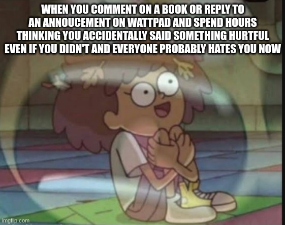 internal screaming amphibia | WHEN YOU COMMENT ON A BOOK OR REPLY TO AN ANNOUCEMENT ON WATTPAD AND SPEND HOURS THINKING YOU ACCIDENTALLY SAID SOMETHING HURTFUL EVEN IF YOU DIDN'T AND EVERYONE PROBABLY HATES YOU NOW | image tagged in internal screaming amphibia | made w/ Imgflip meme maker