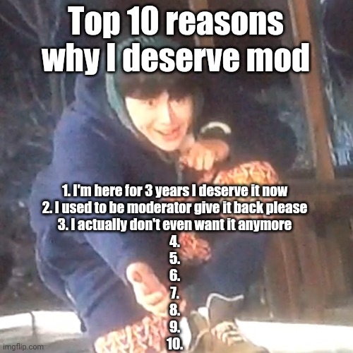 w | Top 10 reasons why I deserve mod; 1. I'm here for 3 years I deserve it now
2. I used to be moderator give it back please
3. I actually don't even want it anymore
4.
5.
6.
7.
8.
9.
10. | image tagged in w | made w/ Imgflip meme maker