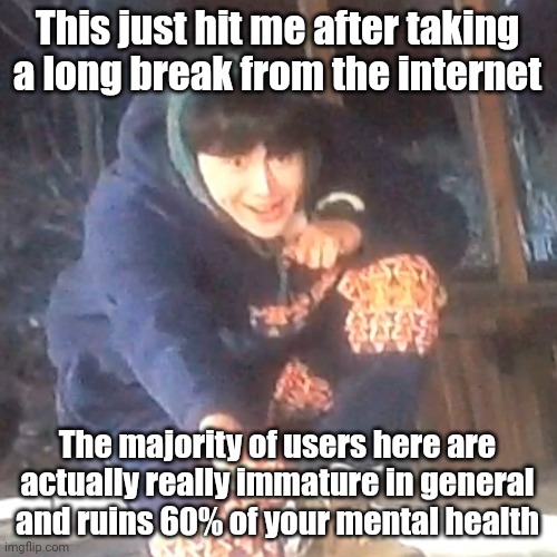w | This just hit me after taking a long break from the internet; The majority of users here are actually really immature in general and ruins 60% of your mental health | image tagged in w | made w/ Imgflip meme maker