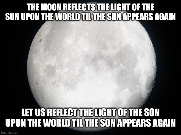 Full Moon | THE MOON REFLECTS THE LIGHT OF THE SUN UPON THE WORLD TIL THE SUN APPEARS AGAIN; LET US REFLECT THE LIGHT OF THE SON UPON THE WORLD TIL THE SON APPEARS AGAIN | image tagged in full moon | made w/ Imgflip meme maker