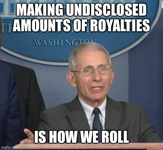 Dr Fauci | MAKING UNDISCLOSED AMOUNTS OF ROYALTIES IS HOW WE ROLL | image tagged in dr fauci | made w/ Imgflip meme maker