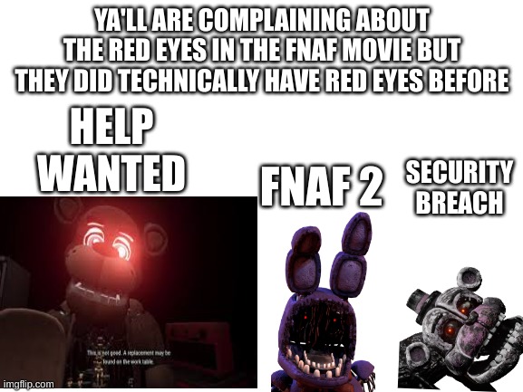 Blank White Template | YA'LL ARE COMPLAINING ABOUT THE RED EYES IN THE FNAF MOVIE BUT THEY DID TECHNICALLY HAVE RED EYES BEFORE; HELP WANTED; SECURITY BREACH; FNAF 2 | image tagged in blank white template | made w/ Imgflip meme maker