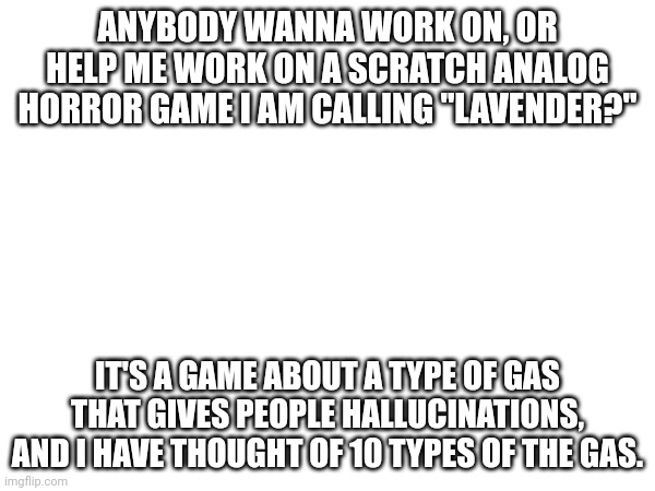 I need help (mainly bc I am trash at coding) | ANYBODY WANNA WORK ON, OR HELP ME WORK ON A SCRATCH ANALOG HORROR GAME I AM CALLING "LAVENDER?"; IT'S A GAME ABOUT A TYPE OF GAS THAT GIVES PEOPLE HALLUCINATIONS, AND I HAVE THOUGHT OF 10 TYPES OF THE GAS. | image tagged in scratch | made w/ Imgflip meme maker