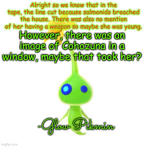 Theory #001 | Alright so we know that in the tape, the line cut because salmonids breached the house. There was also no mention of her having a weapon so maybe she was young. However, there was an image of Cohozuna in a window, maybe that took her? -Glow Pikmin | made w/ Imgflip meme maker