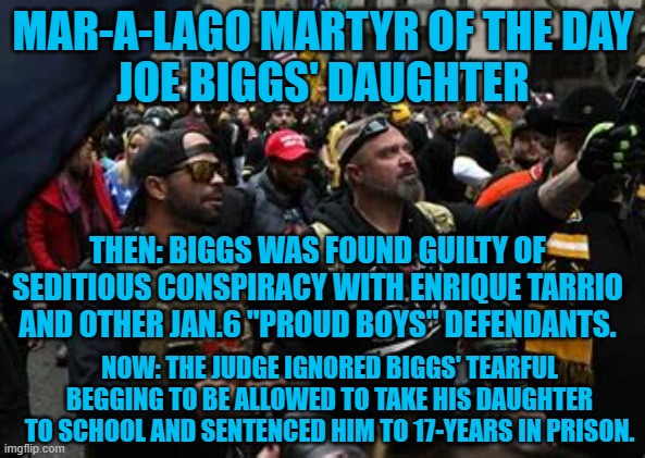 The consequences for one's misdeeds can affect those they love. | MAR-A-LAGO MARTYR OF THE DAY
JOE BIGGS' DAUGHTER; THEN: BIGGS WAS FOUND GUILTY OF SEDITIOUS CONSPIRACY WITH ENRIQUE TARRIO AND OTHER JAN.6 "PROUD BOYS" DEFENDANTS. NOW: THE JUDGE IGNORED BIGGS' TEARFUL BEGGING TO BE ALLOWED TO TAKE HIS DAUGHTER TO SCHOOL AND SENTENCED HIM TO 17-YEARS IN PRISON. | made w/ Imgflip meme maker