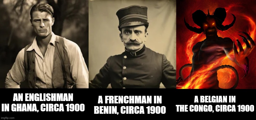 African Colonialism | A BELGIAN IN THE CONGO, CIRCA 1900; AN ENGLISHMAN IN GHANA, CIRCA 1900; A FRENCHMAN IN BENIN, CIRCA 1900 | image tagged in and then the devil said | made w/ Imgflip meme maker