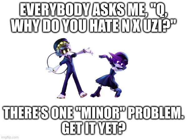 One of many reasons... Oh also, I can post now! Lets party in comments!!! | EVERYBODY ASKS ME, "Q, WHY DO YOU HATE N X UZI?"; THERE'S ONE "MINOR" PROBLEM.
GET IT YET? | image tagged in n x uzi,shipping,murder drones | made w/ Imgflip meme maker
