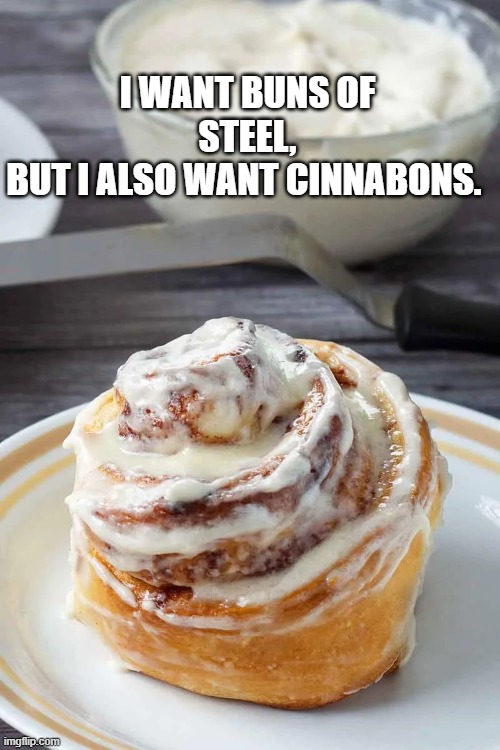 cinnabons of steel | I WANT BUNS OF STEEL,
BUT I ALSO WANT CINNABONS. | image tagged in buns steel cinnabon | made w/ Imgflip meme maker
